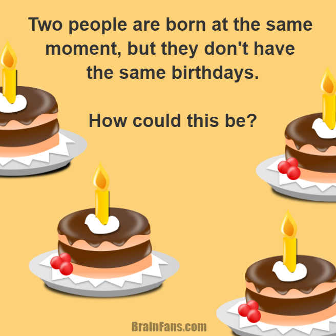 Brain teaser - Logic Riddle - Birthday Riddle - Two people are born at the same moment, but they don't have the same birthdays.

How could this be?